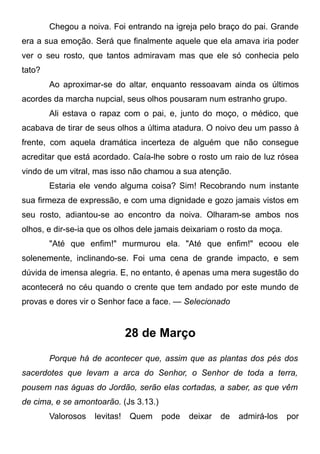 Chegou a noiva. Foi entrando na igreja pelo braço do pai. Grande
era a sua emoção. Será que finalmente aquele que ela amava iria poder
ver o seu rosto, que tantos admiravam mas que ele só conhecia pelo
tato?
Ao aproximar-se do altar, enquanto ressoavam ainda os últimos
acordes da marcha nupcial, seus olhos pousaram num estranho grupo.
Ali estava o rapaz com o pai, e, junto do moço, o médico, que
acabava de tirar de seus olhos a última atadura. O noivo deu um passo à
frente, com aquela dramática incerteza de alguém que não consegue
acreditar que está acordado. Caía-lhe sobre o rosto um raio de luz rósea
vindo de um vitral, mas isso não chamou a sua atenção.
Estaria ele vendo alguma coisa? Sim! Recobrando num instante
sua firmeza de expressão, e com uma dignidade e gozo jamais vistos em
seu rosto, adiantou-se ao encontro da noiva. Olharam-se ambos nos
olhos, e dir-se-ia que os olhos dele jamais deixariam o rosto da moça.
"Até que enfim!" murmurou ela. "Até que enfim!" ecoou ele
solenemente, inclinando-se. Foi uma cena de grande impacto, e sem
dúvida de imensa alegria. E, no entanto, é apenas uma mera sugestão do
acontecerá no céu quando o crente que tem andado por este mundo de
provas e dores vir o Senhor face a face. — Selecionado
28 de Março
Porque há de acontecer que, assim que as plantas dos pés dos
sacerdotes que levam a arca do Senhor, o Senhor de toda a terra,
pousem nas águas do Jordão, serão elas cortadas, a saber, as que vêm
de cima, e se amontoarão. (Js 3.13.)
Valorosos levitas! Quem pode deixar de admirá-los por
 