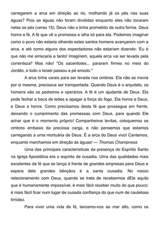 carregarem a arca em direção ao rio, molhando já os pés nas suas
águas? Pois as águas não foram divididas enquanto eles não tocaram
nelas os pés (verso 15). Deus não o tinha prometido de outra forma. Deus
honra a fé. A fé que vê a promessa e olha só para ela. Podemos imaginar
como o povo não estaria olhando estes santos homens avançarem com a
arca, e até como alguns dos espectadores não estariam dizendo: 'Eu é
que não me arriscaria a tanto! Imaginem, aquela arca vai ser levada pela
correnteza!' Mas não! "Os sacerdotes... pararam firmes no meio do
Jordão, e todo o Israel passou a pé enxuto."
A arca tinha varais para ser levada nos ombros. Ela não se movia
por si mesma, precisava ser transportada. Quando Deus é o arquiteto, os
homens são os pedreiros e operários. A fé é um ajudante de Deus. Ela
pode fechar a boca de leões e apagar a força do fogo. Ela honra a Deus,
e Deus a honra. Como precisamos desta fé que prossegue em frente,
deixando o cumprimento das promessas com Deus, para quando Ele
achar que é o momento próprio! Companheiros levitas, coloquemos os
ombros embaixo da preciosa carga, e não pensemos que estamos
carregando a urna mortuária de Deus. É a arca do Deus vivo! Cantemos,
enquanto marchamos em direção às águas! — Thomas Champness
Uma das principais características da presença do Espírito Santo
na Igreja Apostólica era o espírito de ousadia. Uma das qualidades mais
excelentes da fé que se lança à frente de grandes empresas para Deus e
espera dele grandes bênçãos é a santa ousadia. No nosso
relacionamento com Deus, quando se trata de recebermos dEle aquilo
que é humanamente impossível, é mais fácil receber muito do que pouco;
é mais fácil ficar num lugar de ousada confiança do que num de cautelosa
timidez.
Para viver uma vida de fé, lancemo-nos ao mar alto, como os
 