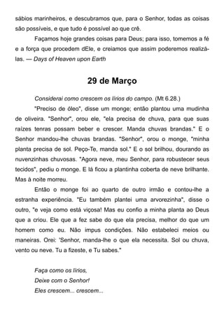 sábios marinheiros, e descubramos que, para o Senhor, todas as coisas
são possíveis, e que tudo é possível ao que crê.
Façamos hoje grandes coisas para Deus; para isso, tomemos a fé
e a força que procedem dEle, e creiamos que assim poderemos realizá-
las. — Days of Heaven upon Earth
29 de Março
Considerai como crescem os lírios do campo. (Mt 6.28.)
"Preciso de óleo", disse um monge; então plantou uma mudinha
de oliveira. "Senhor", orou ele, "ela precisa de chuva, para que suas
raízes tenras possam beber e crescer. Manda chuvas brandas." E o
Senhor mandou-lhe chuvas brandas. "Senhor", orou o monge, "minha
planta precisa de sol. Peço-Te, manda sol." E o sol brilhou, dourando as
nuvenzinhas chuvosas. "Agora neve, meu Senhor, para robustecer seus
tecidos", pediu o monge. E lá ficou a plantinha coberta de neve brilhante.
Mas à noite morreu.
Então o monge foi ao quarto de outro irmão e contou-lhe a
estranha experiência. "Eu também plantei uma arvorezinha", disse o
outro, "e veja como está viçosa! Mas eu confio a minha planta ao Deus
que a criou. Ele que a fez sabe do que ela precisa, melhor do que um
homem como eu. Não impus condições. Não estabeleci meios ou
maneiras. Orei: 'Senhor, manda-lhe o que ela necessita. Sol ou chuva,
vento ou neve. Tu a fizeste, e Tu sabes."
Faça como os lírios,
Deixe com o Senhor!
Eles crescem... crescem...
 