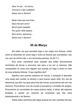 Quer no sol... na chuva...
Crescem e são cuidados!
Deixe com o Senhor!
Muito mais que aos lírios
Deus lhe tem amor!
Ele É quem trabalha
Pra quem nEle espera.
Sem temor, descanse...
Deixe com o Senhor!
30 de Março
Eia todos vós que acendeis fogo e vos cingis com faíscas: andai
entre as labaredas do vosso fogo e entre as faíscas que acendestes: isto
vos vem da minha mão, e em tormentos jazereis. (Is 50.11.)
Que aviso importante para aqueles que estão atravessando
momentos de trevas e procuram sair para a luz por si mesmos. São
comparados no verso com alguém que acende um fogo e anda no meio
de suas próprias faíscas. O que significa isto?
Significa que quando estamos em trevas, a tentação é descobrir
uma saída sem confiar no Senhor e sem buscar apoio nEle. Em vez de
deixarmos que Ele nos guie para fora das trevas, procuramos sair por nós
mesmos. Procuramos a luz do mundo e buscamos o conselho de amigos.
Procuramos as conclusões da nossa própria razão, e talvez até sejamos
tentados a aceitar um caminho de livramento que não seria
absolutamente o do Senhor.
Todos estes caminhos são fogos acesos por nós; luzinhas frouxas,
 