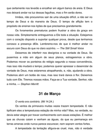 que certamente nos levarão a encalhar em algum banco de areia. E Deus
nos deixará andar na luz dessas fagulhas, mas o fim serão dores.
Irmãos, não procuremos sair de uma situação difícil, a não ser no
tempo de Deus e da maneira de Deus. O tempo de aflição tem o
propósito de ensinar-nos lições de que precisamos grandemente.
Os livramentos prematuros podem frustrar a obra da graça em
nossa vida. Simplesmente entreguemos a Ele toda a situação. Estejamos
com o coração disposto a suportar qualquer prova, desde que tenhamos
conosco a presença dEle. Lembremo-nos de que é melhor andar no
escuro com Deus do que no claro sozinho. — The Still Small Voice
Deixemos de interferir nos desígnios e na vontade de Deus. Se
pusermos a mão em algum de seus planos, estragaremos a obra.
Podemos mover os ponteiros do relógio segundo a nossa conveniência,
mas isso não mudará o tempo; podemos querer apressar o desenrolar da
vontade de Deus, mas estaremos atrapalhando, e, não, ajudando a obra.
Podemos abrir um botão de rosa, mas isso trará danos à flor. Deixemos
tudo com Ele. Tiremos nossas mãos. Faça-se a Tua vontade, Senhor, não
a minha. — Stephen Merritt
31 de Março
O vento era contrário. (Mt 14.24.)
Os ventos da primavera muitas vezes trazem tempestade. E não
tipificam eles a tempestuosa estação de minha vida? Mas, na verdade, eu
devia estar alegre por travar conhecimento com essas estações. É melhor
que as chuvas caiam e venham as águas, do que eu permaneça em
terras amenas onde nunca parece escurecer, nem sopram ventos fortes.
A tempestade da tentação afigura-se cruel, mas, não é verdade
 
