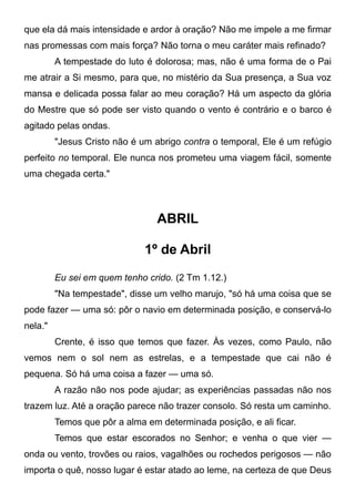que ela dá mais intensidade e ardor à oração? Não me impele a me firmar
nas promessas com mais força? Não torna o meu caráter mais refinado?
A tempestade do luto é dolorosa; mas, não é uma forma de o Pai
me atrair a Si mesmo, para que, no mistério da Sua presença, a Sua voz
mansa e delicada possa falar ao meu coração? Há um aspecto da glória
do Mestre que só pode ser visto quando o vento é contrário e o barco é
agitado pelas ondas.
"Jesus Cristo não é um abrigo contra o temporal, Ele é um refúgio
perfeito no temporal. Ele nunca nos prometeu uma viagem fácil, somente
uma chegada certa."
ABRIL
1º de Abril
Eu sei em quem tenho crido. (2 Tm 1.12.)
"Na tempestade", disse um velho marujo, "só há uma coisa que se
pode fazer — uma só: pôr o navio em determinada posição, e conservá-lo
nela."
Crente, é isso que temos que fazer. Às vezes, como Paulo, não
vemos nem o sol nem as estrelas, e a tempestade que cai não é
pequena. Só há uma coisa a fazer — uma só.
A razão não nos pode ajudar; as experiências passadas não nos
trazem luz. Até a oração parece não trazer consolo. Só resta um caminho.
Temos que pôr a alma em determinada posição, e ali ficar.
Temos que estar escorados no Senhor; e venha o que vier —
onda ou vento, trovões ou raios, vagalhões ou rochedos perigosos — não
importa o quê, nosso lugar é estar atado ao leme, na certeza de que Deus
 