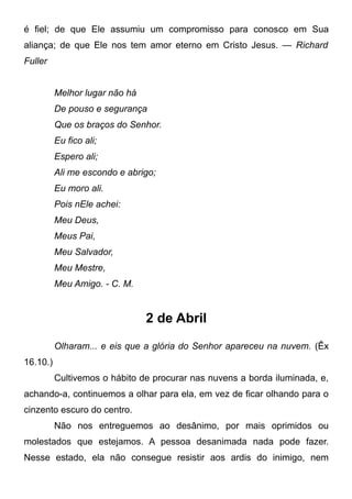 é fiel; de que Ele assumiu um compromisso para conosco em Sua
aliança; de que Ele nos tem amor eterno em Cristo Jesus. — Richard
Fuller
Melhor lugar não há
De pouso e segurança
Que os braços do Senhor.
Eu fico ali;
Espero ali;
Ali me escondo e abrigo;
Eu moro ali.
Pois nEle achei:
Meu Deus,
Meus Pai,
Meu Salvador,
Meu Mestre,
Meu Amigo. - C. M.
2 de Abril
Olharam... e eis que a glória do Senhor apareceu na nuvem. (Êx
16.10.)
Cultivemos o hábito de procurar nas nuvens a borda iluminada, e,
achando-a, continuemos a olhar para ela, em vez de ficar olhando para o
cinzento escuro do centro.
Não nos entreguemos ao desânimo, por mais oprimidos ou
molestados que estejamos. A pessoa desanimada nada pode fazer.
Nesse estado, ela não consegue resistir aos ardis do inimigo, nem
 