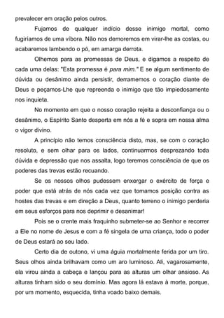 prevalecer em oração pelos outros.
Fujamos de qualquer indício desse inimigo mortal, como
fugiríamos de uma víbora. Não nos demoremos em virar-lhe as costas, ou
acabaremos lambendo o pó, em amarga derrota.
Olhemos para as promessas de Deus, e digamos a respeito de
cada uma delas: "Esta promessa é para mim." E se algum sentimento de
dúvida ou desânimo ainda persistir, derramemos o coração diante de
Deus e peçamos-Lhe que repreenda o inimigo que tão impiedosamente
nos inquieta.
No momento em que o nosso coração rejeita a desconfiança ou o
desânimo, o Espírito Santo desperta em nós a fé e sopra em nossa alma
o vigor divino.
A princípio não temos consciência disto, mas, se com o coração
resoluto, e sem olhar para os lados, continuarmos desprezando toda
dúvida e depressão que nos assalta, logo teremos consciência de que os
poderes das trevas estão recuando.
Se os nossos olhos pudessem enxergar o exército de força e
poder que está atrás de nós cada vez que tomamos posição contra as
hostes das trevas e em direção a Deus, quanto terreno o inimigo perderia
em seus esforços para nos deprimir e desanimar!
Pois se o crente mais fraquinho submeter-se ao Senhor e recorrer
a Ele no nome de Jesus e com a fé singela de uma criança, todo o poder
de Deus estará ao seu lado.
Certo dia de outono, vi uma águia mortalmente ferida por um tiro.
Seus olhos ainda brilhavam como um aro luminoso. Ali, vagarosamente,
ela virou ainda a cabeça e lançou para as alturas um olhar ansioso. As
alturas tinham sido o seu domínio. Mas agora lá estava à morte, porque,
por um momento, esquecida, tinha voado baixo demais.
 