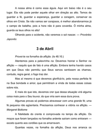A nossa alma é como essa águia. Aqui em baixo não é o seu
lugar. Ela não pode perder aquele olhar em direção ao alto. Temos de
guardar a fé, guardar a esperança, guardar a coragem, conservar os
olhos em Cristo. Se não vamos ser corajosos, é melhor abandonarmos já
o campo de batalha, pois a hora não é para covardia. Õ minha alma,
guarda os teus olhos no alto!
Olhando para o ocidente, não veremos o sol nascer. — Provérbio
Japonês
3 de Abril
Provei-te na fornalha da aflição. (Is 48.10.)
Atentemos para a palavrinha na. Devemos honrar o Senhor na
aflição — naquilo que de fato é uma aflição. Embora tenha havido casos
em que Deus não permitiu que Seus servos sentissem as chamas,
contudo, regra geral, o fogo traz dor.
Mas aí mesmo é que devemos glorificá-lo, pela nossa perfeita fé
na Sua bondade e amor, que permitiram a vinda de todas essas coisas
sobre nós.
E mais do que isto, devemos crer que dessa situação virá alguma
coisa mais para o Seu louvor, do que viria sem essa dura prova.
Algumas provas só podemos atravessar com uma grande fé; uma
fé pequena não agüentaria. Precisamos conhecer a vitória na aflição. —
Margaret Bottome
A fidelidade do crente é comprovada no tempo da aflição. Os
moços que foram lançados na fornalha ardente saíram como entraram —
exceto quanto aos cordões que os amarravam.
Quantas vezes, na fornalha da aflição, Deus nos arranca os
 