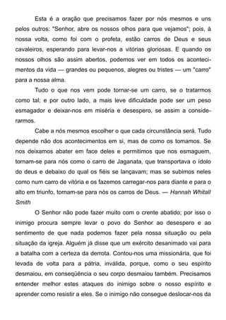 Esta é a oração que precisamos fazer por nós mesmos e uns
pelos outros: "Senhor, abre os nossos olhos para que vejamos"; pois, à
nossa volta, como foi com o profeta, estão carros de Deus e seus
cavaleiros, esperando para levar-nos a vitórias gloriosas. E quando os
nossos olhos são assim abertos, podemos ver em todos os aconteci-
mentos da vida — grandes ou pequenos, alegres ou tristes — um "carro"
para a nossa alma.
Tudo o que nos vem pode tornar-se um carro, se o tratarmos
como tal; e por outro lado, a mais leve dificuldade pode ser um peso
esmagador e deixar-nos em miséria e desespero, se assim a conside-
rarmos.
Cabe a nós mesmos escolher o que cada circunstância será. Tudo
depende não dos acontecimentos em si, mas de como os tomamos. Se
nos deixamos abater em face deles e permitimos que nos esmaguem,
tornam-se para nós como o carro de Jaganata, que transportava o ídolo
do deus e debaixo do qual os fiéis se lançavam; mas se subimos neles
como num carro de vitória e os fazemos carregar-nos para diante e para o
alto em triunfo, tornam-se para nós os carros de Deus. — Hannah Whitall
Smith
O Senhor não pode fazer muito com o crente abatido; por isso o
inimigo procura sempre levar o povo do Senhor ao desespero e ao
sentimento de que nada podemos fazer pela nossa situação ou pela
situação da igreja. Alguém já disse que um exército desanimado vai para
a batalha com a certeza da derrota. Contou-nos uma missionária, que foi
levada de volta para a pátria, inválida, porque, como o seu espírito
desmaiou, em conseqüência o seu corpo desmaiou também. Precisamos
entender melhor estes ataques do inimigo sobre o nosso espírito e
aprender como resistir a eles. Se o inimigo não consegue deslocar-nos da
 
