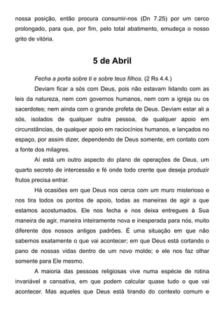 nossa posição, então procura consumir-nos (Dn 7.25) por um cerco
prolongado, para que, por fim, pelo total abatimento, emudeça o nosso
grito de vitória.
5 de Abril
Fecha a porta sobre ti e sobre teus filhos. (2 Rs 4.4.)
Deviam ficar a sós com Deus, pois não estavam lidando com as
leis da natureza, nem com governos humanos, nem com a igreja ou os
sacerdotes; nem ainda com o grande profeta de Deus. Deviam estar ali a
sós, isolados de qualquer outra pessoa, de qualquer apoio em
circunstâncias, de qualquer apoio em raciocínios humanos, e lançados no
espaço, por assim dizer, dependendo de Deus somente, em contato com
a fonte dos milagres.
Aí está um outro aspecto do plano de operações de Deus, um
quarto secreto de intercessão e fé onde todo crente que deseja produzir
frutos precisa entrar.
Há ocasiões em que Deus nos cerca com um muro misterioso e
nos tira todos os pontos de apoio, todas as maneiras de agir a que
estamos acostumados. Ele nos fecha e nos deixa entregues à Sua
maneira de agir, maneira inteiramente nova e inesperada para nós, muito
diferente dos nossos antigos padrões. É uma situação em que não
sabemos exatamente o que vai acontecer; em que Deus está cortando o
pano de nossas vidas dentro de um novo molde; e ele nos faz olhar
somente para Ele mesmo.
A maioria das pessoas religiosas vive numa espécie de rotina
invariável e cansativa, em que podem calcular quase tudo o que vai
acontecer. Mas aqueles que Deus está tirando do contexto comum e
 