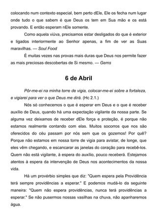 colocando num contexto especial, bem perto dEle, Ele os fecha num lugar
onde tudo o que sabem é que Deus os tem em Sua mão e os está
provando. E então esperam nEle somente.
Como aquela viúva, precisamos estar desligados do que é exterior
e ligados interiormente ao Senhor apenas, a fim de ver as Suas
maravilhas. — Soul Food
É muitas vezes nas provas mais duras que Deus nos permite fazer
as mais preciosas descobertas de Si mesmo. — Gems
6 de Abril
Pôr-me-ei na minha torre de vigia, colocar-me-ei sobre a fortaleza,
e vigiarei para ver o que Deus me dirá. (Hc 2.1.)
Nós só conhecemos o que é esperar em Deus e o que é receber
auxílio de Deus, quando há uma expectação vigilante da nossa parte. Se
alguma vez deixamos de receber dEle força e proteção, é porque não
estamos realmente contando com elas. Muitos socorros que nos são
oferecidos do céu passam por nós sem que os gozemos! Por quê?
Porque não estamos em nossa torre de vigia para avistar, de longe, que
eles vêm chegando, e escancarar as janelas do coração para recebê-los.
Quem não está vigilante, à espera do auxílio, pouco receberá. Estejamos
atentos à espera da intervenção de Deus nos acontecimentos da nossa
vida.
Há um provérbio simples que diz: "Quem espera pela Providência
terá sempre providências a esperar." E podemos mudá-lo da seguinte
maneira: "Quem não espera providências, nunca terá providências a
esperar." Se não pusermos nossas vasilhas na chuva, não apanharemos
água.
 