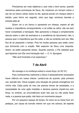 Precisamos ser mais objetivos e usar mais o bom senso, quando
clamamos pelas promessas de Deus. Se víssemos um homem entrar e
sair de um banco várias vezes no dia, apenas pondo um cheque sobre o
balcão, para tirá-lo em seguida, creio que logo veríamos barrada a
entrada dele ali.
Quem vai a um banco e apresenta um cheque, espera ali até
receber a importância correspondente, e só então se retira; não sai sem
haver completado a transação. Não apresenta o cheque e simplesmente
discute sobre o valor da assinatura e a excelência do documento; não, a
pessoa quer a importância que lhe cabe, e não se contenta sem ela. Não
fica ali só passando o tempo. Pois há muitas pessoas que estão como
que brincando com a oração. Não esperam de Deus uma resposta.
Assim, só estão passando tempo. Quando oramos, o Pai celestial quer
que façamos com Ele uma transação real. — C. H. Spurgeon
"Não será frustrada a tua esperança."
7 de Abril
No sossego e na confiança estará a vossa força. (Is 30.15.)
Para conhecermos realmente a Deus é absolutamente necessário
haver silêncio em nosso interior. Lembro-me de quando, pela primeira
vez, percebi isto. Havia surgido uma situação de grande emergência em
minha vida. Cada parte do meu ser parecia tremer de ansiedade, e a
necessidade de uma ação imediata e decisiva parecia impelir-me com
força; no entanto, as circunstâncias eram tais que eu não podia fazer
nada, e a pessoa que podia, não fazia um movimento sequer.
Por um pequeno espaço de tempo, foi como se eu fosse ficar em
pedaços, por causa do tumulto interior em que me achava; de repente
 