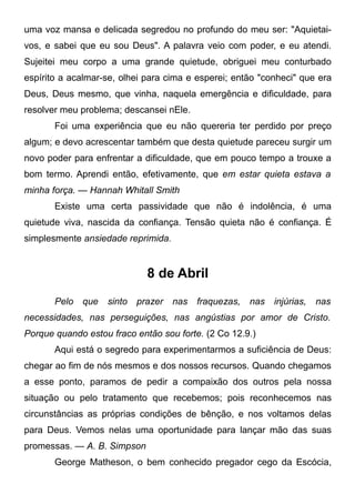 uma voz mansa e delicada segredou no profundo do meu ser: "Aquietai-
vos, e sabei que eu sou Deus". A palavra veio com poder, e eu atendi.
Sujeitei meu corpo a uma grande quietude, obriguei meu conturbado
espírito a acalmar-se, olhei para cima e esperei; então "conheci" que era
Deus, Deus mesmo, que vinha, naquela emergência e dificuldade, para
resolver meu problema; descansei nEle.
Foi uma experiência que eu não quereria ter perdido por preço
algum; e devo acrescentar também que desta quietude pareceu surgir um
novo poder para enfrentar a dificuldade, que em pouco tempo a trouxe a
bom termo. Aprendi então, efetivamente, que em estar quieta estava a
minha força. — Hannah Whitall Smith
Existe uma certa passividade que não é indolência, é uma
quietude viva, nascida da confiança. Tensão quieta não é confiança. É
simplesmente ansiedade reprimida.
8 de Abril
Pelo que sinto prazer nas fraquezas, nas injúrias, nas
necessidades, nas perseguições, nas angústias por amor de Cristo.
Porque quando estou fraco então sou forte. (2 Co 12.9.)
Aqui está o segredo para experimentarmos a suficiência de Deus:
chegar ao fim de nós mesmos e dos nossos recursos. Quando chegamos
a esse ponto, paramos de pedir a compaixão dos outros pela nossa
situação ou pelo tratamento que recebemos; pois reconhecemos nas
circunstâncias as próprias condições de bênção, e nos voltamos delas
para Deus. Vemos nelas uma oportunidade para lançar mão das suas
promessas. — A. B. Simpson
George Matheson, o bem conhecido pregador cego da Escócia,
 
