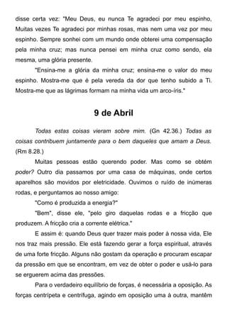 disse certa vez: "Meu Deus, eu nunca Te agradeci por meu espinho,
Muitas vezes Te agradeci por minhas rosas, mas nem uma vez por meu
espinho. Sempre sonhei com um mundo onde obterei uma compensação
pela minha cruz; mas nunca pensei em minha cruz como sendo, ela
mesma, uma glória presente.
"Ensina-me a glória da minha cruz; ensina-me o valor do meu
espinho. Mostra-me que é pela vereda da dor que tenho subido a Ti.
Mostra-me que as lágrimas formam na minha vida um arco-íris."
9 de Abril
Todas estas coisas vieram sobre mim. (Gn 42.36.) Todas as
coisas contribuem juntamente para o bem daqueles que amam a Deus.
(Rm 8.28.)
Muitas pessoas estão querendo poder. Mas como se obtém
poder? Outro dia passamos por uma casa de máquinas, onde certos
aparelhos são movidos por eletricidade. Ouvimos o ruído de inúmeras
rodas, e perguntamos ao nosso amigo:
"Como é produzida a energia?"
"Bem", disse ele, "pelo giro daquelas rodas e a fricção que
produzem. A fricção cria a corrente elétrica."
E assim é: quando Deus quer trazer mais poder à nossa vida, Ele
nos traz mais pressão. Ele está fazendo gerar a força espiritual, através
de uma forte fricção. Alguns não gostam da operação e procuram escapar
da pressão em que se encontram, em vez de obter o poder e usá-lo para
se erguerem acima das pressões.
Para o verdadeiro equilíbrio de forças, é necessária a oposição. As
forças centrípeta e centrífuga, agindo em oposição uma à outra, mantêm
 