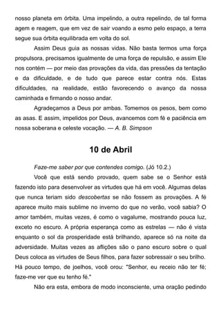 nosso planeta em órbita. Uma impelindo, a outra repelindo, de tal forma
agem e reagem, que em vez de sair voando a esmo pelo espaço, a terra
segue sua órbita equilibrada em volta do sol.
Assim Deus guia as nossas vidas. Não basta termos uma força
propulsora, precisamos igualmente de uma força de repulsão, e assim Ele
nos contém — por meio das provações da vida, das pressões da tentação
e da dificuldade, e de tudo que parece estar contra nós. Estas
dificuldades, na realidade, estão favorecendo o avanço da nossa
caminhada e firmando o nosso andar.
Agradeçamos a Deus por ambas. Tomemos os pesos, bem como
as asas. E assim, impelidos por Deus, avancemos com fé e paciência em
nossa soberana e celeste vocação. — A. B. Simpson
10 de Abril
Faze-me saber por que contendes comigo. (Jó 10.2.)
Você que está sendo provado, quem sabe se o Senhor está
fazendo isto para desenvolver as virtudes que há em você. Algumas delas
que nunca teriam sido descobertas se não fossem as provações. A fé
aparece muito mais sublime no inverno do que no verão, você sabia? O
amor também, muitas vezes, é como o vagalume, mostrando pouca luz,
exceto no escuro. A própria esperança como as estrelas — não é vista
enquanto o sol da prosperidade está brilhando, aparece só na noite da
adversidade. Muitas vezes as aflições são o pano escuro sobre o qual
Deus coloca as virtudes de Seus filhos, para fazer sobressair o seu brilho.
Há pouco tempo, de joelhos, você orou: "Senhor, eu receio não ter fé;
faze-me ver que eu tenho fé."
Não era esta, embora de modo inconsciente, uma oração pedindo
 