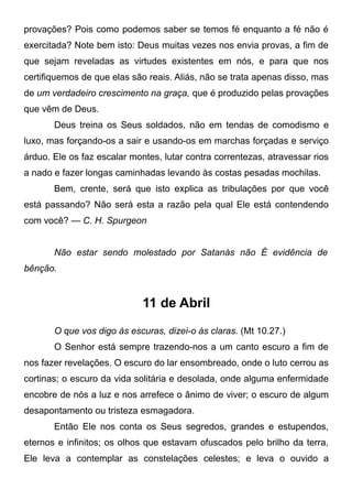 provações? Pois como podemos saber se temos fé enquanto a fé não é
exercitada? Note bem isto: Deus muitas vezes nos envia provas, a fim de
que sejam reveladas as virtudes existentes em nós, e para que nos
certifiquemos de que elas são reais. Aliás, não se trata apenas disso, mas
de um verdadeiro crescimento na graça, que é produzido pelas provações
que vêm de Deus.
Deus treina os Seus soldados, não em tendas de comodismo e
luxo, mas forçando-os a sair e usando-os em marchas forçadas e serviço
árduo. Ele os faz escalar montes, lutar contra correntezas, atravessar rios
a nado e fazer longas caminhadas levando às costas pesadas mochilas.
Bem, crente, será que isto explica as tribulações por que você
está passando? Não será esta a razão pela qual Ele está contendendo
com você? — C. H. Spurgeon
Não estar sendo molestado por Satanás não É evidência de
bênção.
11 de Abril
O que vos digo às escuras, dizei-o às claras. (Mt 10.27.)
O Senhor está sempre trazendo-nos a um canto escuro a fim de
nos fazer revelações. O escuro do lar ensombreado, onde o luto cerrou as
cortinas; o escuro da vida solitária e desolada, onde alguma enfermidade
encobre de nós a luz e nos arrefece o ânimo de viver; o escuro de algum
desapontamento ou tristeza esmagadora.
Então Ele nos conta os Seus segredos, grandes e estupendos,
eternos e infinitos; os olhos que estavam ofuscados pelo brilho da terra,
Ele leva a contemplar as constelações celestes; e leva o ouvido a
 
