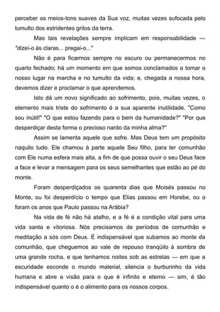 perceber os meios-tons suaves da Sua voz, muitas vezes sufocada pelo
tumulto dos estridentes gritos da terra.
Mas tais revelações sempre implicam em responsabilidade —
"dizei-o às claras... pregai-o..."
Não é para ficarmos sempre no escuro ou permanecermos no
quarto fechado; há um momento em que somos conclamados a tomar o
nosso lugar na marcha e no tumulto da vida; e, chegada a nossa hora,
devemos dizer e proclamar o que aprendemos.
Isto dá um novo significado ao sofrimento, pois, muitas vezes, o
elemento mais triste do sofrimento é a sua aparente inutilidade. "Como
sou inútil!" "O que estou fazendo para o bem da humanidade?" "Por que
desperdiçar desta forma o precioso nardo da minha alma?"
Assim se lamenta aquele que sofre. Mas Deus tem um propósito
naquilo tudo. Ele chamou à parte aquele Seu filho, para ter comunhão
com Ele numa esfera mais alta, a fim de que possa ouvir o seu Deus face
a face e levar a mensagem para os seus semelhantes que estão ao pé do
monte.
Foram desperdiçados os quarenta dias que Moisés passou no
Monte, ou foi desperdício o tempo que Elias passou em Horebe, ou o
foram os anos que Paulo passou na Arábia?
Na vida de fé não há atalho, e a fé é a condição vital para uma
vida santa e vitoriosa. Nós precisamos de períodos de comunhão e
meditação a sós com Deus. É indispensável que subamos ao monte da
comunhão, que cheguemos ao vale de repouso tranqüilo à sombra de
uma grande rocha, e que tenhamos noites sob as estrelas — em que a
escuridade esconde o mundo material, silencia o burburinho da vida
humana e abre a visão para o que é infinito e eterno — sim, é tão
indispensável quanto o é o alimento para os nossos corpos.
 