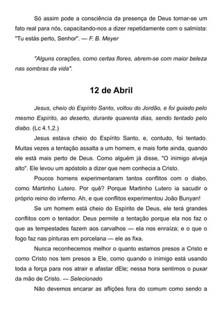 Só assim pode a consciência da presença de Deus tornar-se um
fato real para nós, capacitando-nos a dizer repetidamente com o salmista:
"Tu estás perto, Senhor". — F. B. Meyer
"Alguns corações, como certas flores, abrem-se com maior beleza
nas sombras da vida".
12 de Abril
Jesus, cheio do Espírito Santo, voltou do Jordão, e foi guiado pelo
mesmo Espírito, ao deserto, durante quarenta dias, sendo tentado pelo
diabo. (Lc 4.1,2.)
Jesus estava cheio do Espírito Santo, e, contudo, foi tentado.
Muitas vezes a tentação assalta a um homem, e mais forte ainda, quando
ele está mais perto de Deus. Como alguém já disse, "O inimigo alveja
alto". Ele levou um apóstolo a dizer que nem conhecia a Cristo.
Poucos homens experimentaram tantos conflitos com o diabo,
como Martinho Lutero. Por quê? Porque Martinho Lutero ia sacudir o
próprio reino do inferno. Ah, e que conflitos experimentou João Bunyan!
Se um homem está cheio do Espírito de Deus, ele terá grandes
conflitos com o tentador. Deus permite a tentação porque ela nos faz o
que as tempestades fazem aos carvalhos — ela nos enraíza; e o que o
fogo faz nas pinturas em porcelana — ele as fixa.
Nunca reconhecemos melhor o quanto estamos presos a Cristo e
como Cristo nos tem presos a Ele, como quando o inimigo está usando
toda a força para nos atrair e afastar dEle; nessa hora sentimos o puxar
da mão de Cristo. — Selecionado
Não devemos encarar as aflições fora do comum como sendo a
 
