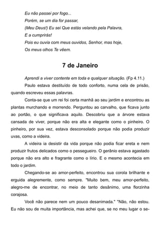 Eu não passei por fogo...
Porém, se um dia for passar,
(Meu Deus!) Eu sei Que estás velando pela Palavra,
E a cumprirás!
Pois eu ouvia com meus ouvidos, Senhor, mas hoje,
Os meus olhos Te vêem.
7 de Janeiro
Aprendi a viver contente em toda e qualquer situação. (Fp 4.11.)
Paulo estava destituído de todo conforto, numa cela de prisão,
quando escreveu essas palavras.
Conta-se que um rei foi certa manhã ao seu jardim e encontrou as
plantas murchando e morrendo. Perguntou ao carvalho, que ficava junto
ao portão, o que significava aquilo. Descobriu que a árvore estava
cansada de viver, porque não era alta e elegante como o pinheiro. O
pinheiro, por sua vez, estava desconsolado porque não podia produzir
uvas, como a videira.
A videira ia desistir da vida porque não podia ficar ereta e nem
produzir frutos delicados como o pessegueiro. O gerânio estava agastado
porque não era alto e fragrante como o lírio. E o mesmo acontecia em
todo o jardim.
Chegando-se ao amor-perfeito, encontrou sua corola brilhante e
erguida alegremente, como sempre. "Muito bem, meu amor-perfeito,
alegro-me de encontrar, no meio de tanto desânimo, uma florzinha
corajosa.
Você não parece nem um pouco desanimada." ''Não, não estou.
Eu não sou de muita importância, mas achei que, se no meu lugar o se-
 