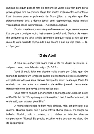 punição de algum pecado fora do comum; às vezes elas vêm para pôr à
prova graças fora do comum. Deus tem muitos instrumentos cortantes e
lixas ásperas para o polimento de Suas jóias; e aqueles que Ele
particularmente ama e deseja tornar bem resplendentes, neles muitas
vezes aplica esses instrumentos. —Arcebispo Leighton
Eu dou meu testemunho de que devo mais ao fogo, ao martelo e à
lixa do que a qualquer outro instrumento da oficina do Senhor. Às vezes
me pergunto se eu teria jamais aprendido qualquer coisa a não ser por
meio da vara. Quando minha aula é no escuro é que eu vejo mais. — C.
H. Spurgeon
13 de Abril
A mão do Senhor veio sobre mim, e ele me disse: Levanta-te, e
sai para o vale, onde falarei contigo. (Ez 3.22.)
Você já ouviu falar em alguém muito usado por Cristo que não
tenha tido primeiro um tempo de espera ou não tenha sofrido o transtorno
completo de todos os seus planos? Sempre foi assim desde que Paulo foi
enviado por três anos aos desertos da Arábia (quando devia estar
transbordante da boa-nova), até os nossos dias.
Você estava ansioso por anunciar a confiança em Cristo, na Síria;
então Ele lhe diz: "Eu quero que você mostre o que é confiar em mim, aí
onde está, sem esperar pela Síria."
A minha experiência foi bem mais simples, mas, em princípio, é a
mesma. Quando pensei que a porta estava aberta para eu me lançar no
trabalho literário, veio a barreira, e o médico se interpôs, dizendo
simplesmente: "Nunca! Ela precisa escolher entre escrever ou viver, não
dá para ambos."
 