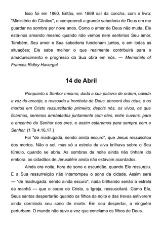 Isso foi em 1860. Então, em 1869 saí da concha, com o livro:
"Ministério do Cântico", e compreendi a grande sabedoria de Deus em me
guardar na sombra por nove anos. Como o amor de Deus não muda, Ele
está-nos amando mesmo quando não vemos nem sentimos Seu amor.
Também, Seu amor e Sua sabedoria funcionam juntos, e em todas as
situações; Ele sabe melhor o que realmente contribuirá para o
amadurecimento e progresso da Sua obra em nós. — Memorials of
Frances Ridley Havergal
14 de Abril
Porquanto o Senhor mesmo, dada a sua palavra de ordem, ouvida
a voz do arcanjo, e ressoada a trombeta de Deus, descerá dos céus, e os
mortos em Cristo ressuscitarão primeiro; depois nós, os vivos, os que
ficarmos, seremos arrebatados juntamente com eles, entre nuvens, para
o encontro do Senhor nos ares, e assim estaremos para sempre com o
Senhor. (1 Ts 4.16,17.)
Foi "de madrugada, sendo ainda escuro", que Jesus ressuscitou
dos mortos. Não o sol, mas só a estrela da alva brilhava sobre o Seu
túmulo, quando se abriu. As sombras da noite ainda não tinham ido
embora, os cidadãos de Jerusalém ainda não estavam acordados.
Ainda era noite, hora de sono e escuridão, quando Ele ressurgiu.
E a Sua ressurreição não interrompeu o sono da cidade. Assim será
— "de madrugada, sendo ainda escuro", nada brilhando senão a estrela
da manhã — que o corpo de Cristo, a Igreja, ressuscitará. Como Ele,
Seus santos despertarão quando os filhos da noite e das trevas estiverem
ainda dormindo seu sono de morte. Em seu despertar, a ninguém
perturbam. O mundo não ouve a voz que conclama os filhos de Deus.
 