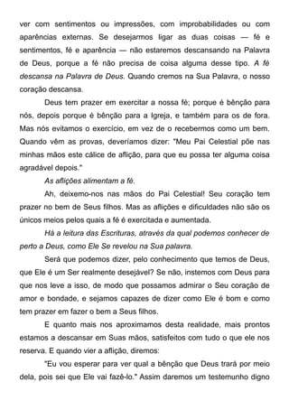 ver com sentimentos ou impressões, com improbabilidades ou com
aparências externas. Se desejarmos ligar as duas coisas — fé e
sentimentos, fé e aparência — não estaremos descansando na Palavra
de Deus, porque a fé não precisa de coisa alguma desse tipo. A fé
descansa na Palavra de Deus. Quando cremos na Sua Palavra, o nosso
coração descansa.
Deus tem prazer em exercitar a nossa fé; porque é bênção para
nós, depois porque é bênção para a Igreja, e também para os de fora.
Mas nós evitamos o exercício, em vez de o recebermos como um bem.
Quando vêm as provas, deveríamos dizer: "Meu Pai Celestial põe nas
minhas mãos este cálice de aflição, para que eu possa ter alguma coisa
agradável depois."
As aflições alimentam a fé.
Ah, deixemo-nos nas mãos do Pai Celestial! Seu coração tem
prazer no bem de Seus filhos. Mas as aflições e dificuldades não são os
únicos meios pelos quais a fé é exercitada e aumentada.
Há a leitura das Escrituras, através da qual podemos conhecer de
perto a Deus, como Ele Se revelou na Sua palavra.
Será que podemos dizer, pelo conhecimento que temos de Deus,
que Ele é um Ser realmente desejável? Se não, instemos com Deus para
que nos leve a isso, de modo que possamos admirar o Seu coração de
amor e bondade, e sejamos capazes de dizer como Ele é bom e como
tem prazer em fazer o bem a Seus filhos.
E quanto mais nos aproximamos desta realidade, mais prontos
estamos a descansar em Suas mãos, satisfeitos com tudo o que ele nos
reserva. E quando vier a aflição, diremos:
"Eu vou esperar para ver qual a bênção que Deus trará por meio
dela, pois sei que Ele vai fazê-lo." Assim daremos um testemunho digno
 
