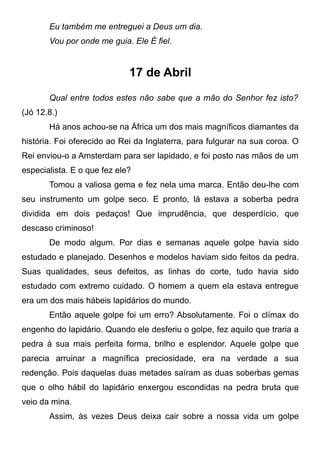 Eu também me entreguei a Deus um dia.
Vou por onde me guia. Ele É fiel.
17 de Abril
Qual entre todos estes não sabe que a mão do Senhor fez isto?
(Jó 12.8.)
Há anos achou-se na África um dos mais magníficos diamantes da
história. Foi oferecido ao Rei da Inglaterra, para fulgurar na sua coroa. O
Rei enviou-o a Amsterdam para ser lapidado, e foi posto nas mãos de um
especialista. E o que fez ele?
Tomou a valiosa gema e fez nela uma marca. Então deu-lhe com
seu instrumento um golpe seco. E pronto, lá estava a soberba pedra
dividida em dois pedaços! Que imprudência, que desperdício, que
descaso criminoso!
De modo algum. Por dias e semanas aquele golpe havia sido
estudado e planejado. Desenhos e modelos haviam sido feitos da pedra.
Suas qualidades, seus defeitos, as linhas do corte, tudo havia sido
estudado com extremo cuidado. O homem a quem ela estava entregue
era um dos mais hábeis lapidários do mundo.
Então aquele golpe foi um erro? Absolutamente. Foi o clímax do
engenho do lapidário. Quando ele desferiu o golpe, fez aquilo que traria a
pedra à sua mais perfeita forma, brilho e esplendor. Aquele golpe que
parecia arruinar a magnífica preciosidade, era na verdade a sua
redenção. Pois daquelas duas metades saíram as duas soberbas gemas
que o olho hábil do lapidário enxergou escondidas na pedra bruta que
veio da mina.
Assim, às vezes Deus deixa cair sobre a nossa vida um golpe
 