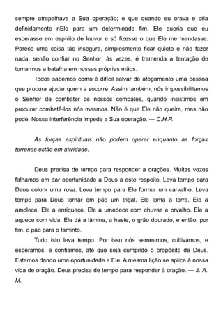 sempre atrapalhava a Sua operação; e que quando eu orava e cria
definidamente nEle para um determinado fim, Ele queria que eu
esperasse em espírito de louvor e só fizesse o que Ele me mandasse.
Parece uma coisa tão insegura, simplesmente ficar quieto e não fazer
nada, senão confiar no Senhor; às vezes, é tremenda a tentação de
tomarmos a batalha em nossas próprias mãos.
Todos sabemos como é difícil salvar de afogamento uma pessoa
que procura ajudar quem a socorre. Assim também, nós impossibilitamos
o Senhor de combater os nossos combates, quando insistimos em
procurar combatê-los nós mesmos. Não é que Ele não queira, mas não
pode. Nossa interferência impede a Sua operação. — C.H.P.
As forças espirituais não podem operar enquanto as forças
terrenas estão em atividade.
Deus precisa de tempo para responder a orações. Muitas vezes
falhamos em dar oportunidade a Deus a este respeito. Leva tempo para
Deus colorir uma rosa. Leva tempo para Ele formar um carvalho. Leva
tempo para Deus tornar em pão um trigal. Ele toma a terra. Ele a
amolece. Ele a enriquece. Ele a umedece com chuvas e orvalho. Ele a
aquece com vida. Ele dá a lâmina, a haste, o grão dourado, e então, por
fim, o pão para o faminto.
Tudo isto leva tempo. Por isso nós semeamos, cultivamos, e
esperamos, e confiamos, até que seja cumprido o propósito de Deus.
Estamos dando uma oportunidade a Ele. A mesma lição se aplica à nossa
vida de oração. Deus precisa de tempo para responder à oração. — J. A.
M.
 