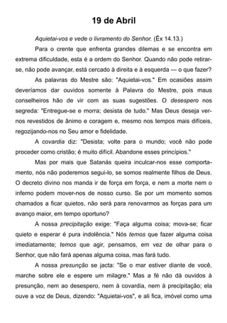 19 de Abril
Aquietai-vos e vede o livramento do Senhor. (Êx 14.13.)
Para o crente que enfrenta grandes dilemas e se encontra em
extrema dificuldade, esta é a ordem do Senhor. Quando não pode retirar-
se, não pode avançar, está cercado à direita e à esquerda — o que fazer?
As palavras do Mestre são: "Aquietai-vos." Em ocasiões assim
deveríamos dar ouvidos somente à Palavra do Mestre, pois maus
conselheiros hão de vir com as suas sugestões. O desespero nos
segreda: "Entregue-se e morra; desista de tudo." Mas Deus deseja ver-
nos revestidos de ânimo e coragem e, mesmo nos tempos mais difíceis,
regozijando-nos no Seu amor e fidelidade.
A covardia diz: "Desista; volte para o mundo; você não pode
proceder como cristão; é muito difícil. Abandone esses princípios."
Mas por mais que Satanás queira inculcar-nos esse comporta-
mento, nós não poderemos segui-lo, se somos realmente filhos de Deus.
O decreto divino nos manda ir de força em força, e nem a morte nem o
inferno podem mover-nos de nosso curso. Se por um momento somos
chamados a ficar quietos, não será para renovarmos as forças para um
avanço maior, em tempo oportuno?
A nossa precipitação exige: "Faça alguma coisa; mova-se; ficar
quieto e esperar é pura indolência." Nós temos que fazer alguma coisa
imediatamente; temos que agir, pensamos, em vez de olhar para o
Senhor, que não fará apenas alguma coisa, mas fará tudo.
A nossa presunção se jacta: "Se o mar estiver diante de você,
marche sobre ele e espere um milagre." Mas a fé não dá ouvidos à
presunção, nem ao desespero, nem à covardia, nem à precipitação; ela
ouve a voz de Deus, dizendo: "Aquietai-vos", e ali fica, imóvel como uma
 