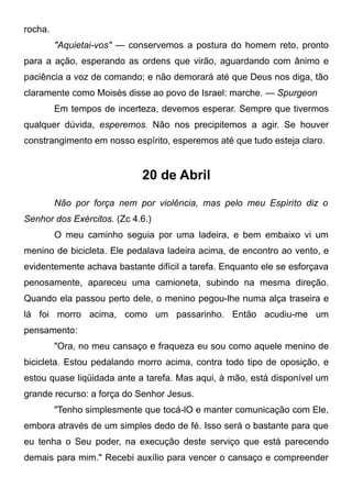 rocha.
"Aquietai-vos" — conservemos a postura do homem reto, pronto
para a ação, esperando as ordens que virão, aguardando com ânimo e
paciência a voz de comando; e não demorará até que Deus nos diga, tão
claramente como Moisés disse ao povo de Israel: marche. — Spurgeon
Em tempos de incerteza, devemos esperar. Sempre que tivermos
qualquer dúvida, esperemos. Não nos precipitemos a agir. Se houver
constrangimento em nosso espírito, esperemos até que tudo esteja claro.
20 de Abril
Não por força nem por violência, mas pelo meu Espírito diz o
Senhor dos Exércitos. (Zc 4.6.)
O meu caminho seguia por uma ladeira, e bem embaixo vi um
menino de bicicleta. Ele pedalava ladeira acima, de encontro ao vento, e
evidentemente achava bastante difícil a tarefa. Enquanto ele se esforçava
penosamente, apareceu uma camioneta, subindo na mesma direção.
Quando ela passou perto dele, o menino pegou-lhe numa alça traseira e
lá foi morro acima, como um passarinho. Então acudiu-me um
pensamento:
"Ora, no meu cansaço e fraqueza eu sou como aquele menino de
bicicleta. Estou pedalando morro acima, contra todo tipo de oposição, e
estou quase liqüidada ante a tarefa. Mas aqui, à mão, está disponível um
grande recurso: a força do Senhor Jesus.
"Tenho simplesmente que tocá-lO e manter comunicação com Ele,
embora através de um simples dedo de fé. Isso será o bastante para que
eu tenha o Seu poder, na execução deste serviço que está parecendo
demais para mim." Recebi auxílio para vencer o cansaço e compreender
 