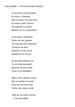 esta verdade. — The Life of Fuller Purpose
Tu que tens o nome excelso
De Jesus, o Salvador,
Que morreste, mas que vives
E conosco estás, Senhor,
Oh quão bom é confiar
Sempre, em Ti, e descansar!
Tu és Quem, onipotente,
Podes, de cair, guardar
Os meus pés, tão vacilantes
E seguro me levar.
Salvador! Ó meu Jesus,
Guarda-me na Tua luz.
Oh que dita conhecer-Te:
Tu, da morte Vencedor!
Aprender de dia em dia,
Como Tu és Salvador!...
Mais e mais, Senhor, provar,
Que nos podes Tu salvar!
Faze que na minha vida
Possa, meu Jesus, sentir
Mais do Teu poder imenso,
— Tua vida refletir;
 