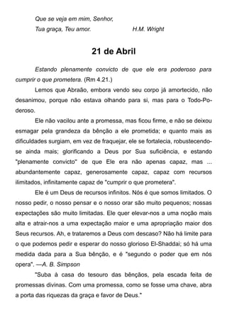 Que se veja em mim, Senhor,
Tua graça, Teu amor. H.M. Wright
21 de Abril
Estando plenamente convicto de que ele era poderoso para
cumprir o que prometera. (Rm 4.21.)
Lemos que Abraão, embora vendo seu corpo já amortecido, não
desanimou, porque não estava olhando para si, mas para o Todo-Po-
deroso.
Ele não vacilou ante a promessa, mas ficou firme, e não se deixou
esmagar pela grandeza da bênção a ele prometida; e quanto mais as
dificuldades surgiam, em vez de fraquejar, ele se fortalecia, robustecendo-
se ainda mais; glorificando a Deus por Sua suficiência, e estando
"plenamente convicto'' de que Ele era não apenas capaz, mas ...
abundantemente capaz, generosamente capaz, capaz com recursos
ilimitados, infinitamente capaz de "cumprir o que prometera".
Ele é um Deus de recursos infinitos. Nós é que somos limitados. O
nosso pedir, o nosso pensar e o nosso orar são muito pequenos; nossas
expectações são muito limitadas. Ele quer elevar-nos a uma noção mais
alta e atrair-nos a uma expectação maior e uma apropriação maior dos
Seus recursos. Ah, e trataremos a Deus com descaso? Não há limite para
o que podemos pedir e esperar do nosso glorioso El-Shaddai; só há uma
medida dada para a Sua bênção, e é "segundo o poder que em nós
opera". —A. B. Simpson
"Suba à casa do tesouro das bênçãos, pela escada feita de
promessas divinas. Com uma promessa, como se fosse uma chave, abra
a porta das riquezas da graça e favor de Deus."
 