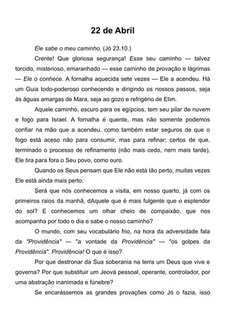 22 de Abril
Ele sabe o meu caminho. (Jó 23.10.)
Crente! Que gloriosa segurança! Esse seu caminho — talvez
torcido, misterioso, emaranhado — esse caminho de provação e lágrimas
— Ele o conhece. A fornalha aquecida sete vezes — Ele a acendeu. Há
um Guia todo-poderoso conhecendo e dirigindo os nossos passos, seja
às águas amargas de Mara, seja ao gozo e refrigério de Elim.
Aquele caminho, escuro para os egípcios, tem seu pilar de nuvem
e fogo para Israel. A fornalha é quente, mas não somente podemos
confiar na mão que a acendeu, como também estar seguros de que o
fogo está aceso não para consumir, mas para refinar; certos de que,
terminado o processo de refinamento (não mais cedo, nem mais tarde),
Ele tira para fora o Seu povo, como ouro.
Quando os Seus pensam que Ele não está tão perto, muitas vezes
Ele está ainda mais perto.
Será que nós conhecemos a visita, em nosso quarto, já com os
primeiros raios da manhã, dAquele que é mais fulgente que o esplendor
do sol? E conhecemos um olhar cheio de compaixão, que nos
acompanha por todo o dia e sabe o nosso caminho?
O mundo, com seu vocabulário frio, na hora da adversidade fala
da "Providência" — "a vontade da Providência" — "os golpes da
Providência". Providência! O que é isso?
Por que destronar da Sua soberania na terra um Deus que vive e
governa? Por que substituir um Jeová pessoal, operante, controlador, por
uma abstração inanimada e fúnebre?
Se encarássemos as grandes provações como Jó o fazia, isso
 