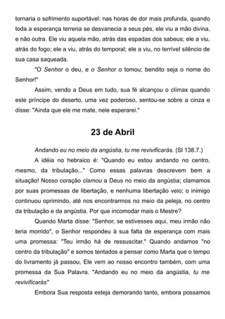 tornaria o sofrimento suportável: nas horas de dor mais profunda, quando
toda a esperança terrena se desvanecia a seus pés, ele viu a mão divina,
e não outra. Ele viu aquela mão, atrás das espadas dos sabeus; ele a viu,
atrás do fogo; ele a viu, atrás do temporal; ele a viu, no terrível silêncio de
sua casa saqueada.
"O Senhor o deu, e o Senhor o tomou; bendito seja o nome do
Senhor!"
Assim, vendo a Deus em tudo, sua fé alcançou o clímax quando
este príncipe do deserto, uma vez poderoso, sentou-se sobre a cinza e
disse: "Ainda que ele me mate, nele esperarei."
23 de Abril
Andando eu no meio da angústia, tu me revivificarás. (Sl 138.7.)
A idéia no hebraico é: "Quando eu estou andando no centro,
mesmo, da tribulação..." Como essas palavras descrevem bem a
situação! Nosso coração clamou a Deus no meio da angústia; clamamos
por suas promessas de libertação, e nenhuma libertação veio; o inimigo
continuou oprimindo, até nos encontrarmos no meio da peleja, no centro
da tribulação e da angústia. Por que incomodar mais o Mestre?
Quando Marta disse: "Senhor, se estivesses aqui, meu irmão não
teria morrido", o Senhor respondeu à sua falta de esperança com mais
uma promessa: "Teu irmão há de ressuscitar." Quando andamos "no
centro da tribulação" e somos tentados a pensar como Marta que o tempo
do livramento já passou, Ele vem ao nosso encontro também, com uma
promessa da Sua Palavra. "Andando eu no meio da angústia, tu me
revivificarás"
Embora Sua resposta esteja demorando tanto, embora possamos
 