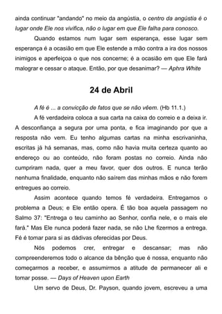 ainda continuar "andando" no meio da angústia, o centro da angústia é o
lugar onde Ele nos vivifica, não o lugar em que Ele falha para conosco.
Quando estamos num lugar sem esperança, esse lugar sem
esperança é a ocasião em que Ele estende a mão contra a ira dos nossos
inimigos e aperfeiçoa o que nos concerne; é a ocasião em que Ele fará
malograr e cessar o ataque. Então, por que desanimar? — Aphra White
24 de Abril
A fé é ... a convicção de fatos que se não vêem. (Hb 11.1.)
A fé verdadeira coloca a sua carta na caixa do correio e a deixa ir.
A desconfiança a segura por uma ponta, e fica imaginando por que a
resposta não vem. Eu tenho algumas cartas na minha escrivaninha,
escritas já há semanas, mas, como não havia muita certeza quanto ao
endereço ou ao conteúdo, não foram postas no correio. Ainda não
cumpriram nada, quer a meu favor, quer dos outros. E nunca terão
nenhuma finalidade, enquanto não saírem das minhas mãos e não forem
entregues ao correio.
Assim acontece quando temos fé verdadeira. Entregamos o
problema a Deus; e Ele então opera. É tão boa aquela passagem no
Salmo 37: "Entrega o teu caminho ao Senhor, confia nele, e o mais ele
fará." Mas Ele nunca poderá fazer nada, se não Lhe fizermos a entrega.
Fé é tomar para si as dádivas oferecidas por Deus.
Nós podemos crer, entregar e descansar; mas não
compreenderemos todo o alcance da bênção que é nossa, enquanto não
começarmos a receber, e assumirmos a atitude de permanecer ali e
tomar posse. — Days of Heaven upon Earth
Um servo de Deus, Dr. Payson, quando jovem, escreveu a uma
 