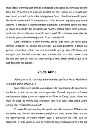 mãe idosa, oprimida por grande ansiedade a respeito da condição de um
filho seu: "A senhora se angustia demais por ele. Depois de ter orado por
ele, como tem feito, e de o ter entregado a Deus, não deveria então parar
de sentir ansiedade? O mandamento: 'Não estejais inquietos por coisa
alguma' é ilimitado; e assim também a palavra: 'Lançando sobre ele toda
a vossa ansiedade'. Se lançamos as nossas cargas sobre outra pessoa,
será que elas continuam pesando sobre nós? Se voltamos com elas do
trono da graça, é evidente que não foram deixadas lá.
Com referência a mim mesmo, tenho feito disto um teste para
minhas orações: se depois de entregar qualquer problema a Deus eu
posso, como Ana, voltar com um semblante que já não está triste, um
coração que não está mais sob peso e ansiedade, tomo isto como prova
de que orei com fé; mas se trago comigo o meu fardo, concluo que a fé
não foi posta em prática."
25 de Abril
Achavam-se ali, sentadas em frente da sepultura, Maria Madalena
e a outra Maria. (Mt 27.61.)
Que coisa sem sentido é a mágoa. Ela nos impede de aprender e
conhecer, e até mesmo de querer aprender. Quando aquelas mulheres
sentaram-se tristes junto ao sepulcro do Filho de Deus, acaso viram os
dois mil anos de triunfo que chegaram até nós? Não. Elas nada viram
senão isto: "Nosso Cristo se foi!"
O nosso Cristo veio daquela perda que elas sofreram! Milhares de
corações que choram têm tido ressurreição, no meio de sua tristeza; mas
os observadores chorosos olham para o prenuncio de vida que ali
desponta, e nada vêem. O que as mulheres contemplavam como o fim da
 
