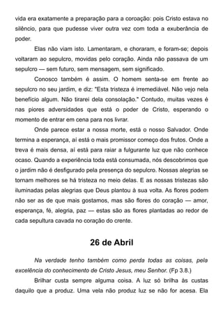 vida era exatamente a preparação para a coroação: pois Cristo estava no
silêncio, para que pudesse viver outra vez com toda a exuberância de
poder.
Elas não viam isto. Lamentaram, e choraram, e foram-se; depois
voltaram ao sepulcro, movidas pelo coração. Ainda não passava de um
sepulcro — sem futuro, sem mensagem, sem significado.
Conosco também é assim. O homem senta-se em frente ao
sepulcro no seu jardim, e diz: "Esta tristeza é irremediável. Não vejo nela
benefício algum. Não tirarei dela consolação." Contudo, muitas vezes é
nas piores adversidades que está o poder de Cristo, esperando o
momento de entrar em cena para nos livrar.
Onde parece estar a nossa morte, está o nosso Salvador. Onde
termina a esperança, aí está o mais promissor começo dos frutos. Onde a
treva é mais densa, aí está para raiar a fulgurante luz que não conhece
ocaso. Quando a experiência toda está consumada, nós descobrimos que
o jardim não é desfigurado pela presença do sepulcro. Nossas alegrias se
tornam melhores se há tristeza no meio delas. E as nossas tristezas são
iluminadas pelas alegrias que Deus plantou à sua volta. As flores podem
não ser as de que mais gostamos, mas são flores do coração — amor,
esperança, fé, alegria, paz — estas são as flores plantadas ao redor de
cada sepultura cavada no coração do crente.
26 de Abril
Na verdade tenho também como perda todas as coisas, pela
excelência do conhecimento de Cristo Jesus, meu Senhor. (Fp 3.8.)
Brilhar custa sempre alguma coisa. A luz só brilha às custas
daquilo que a produz. Uma vela não produz luz se não for acesa. Ela
 