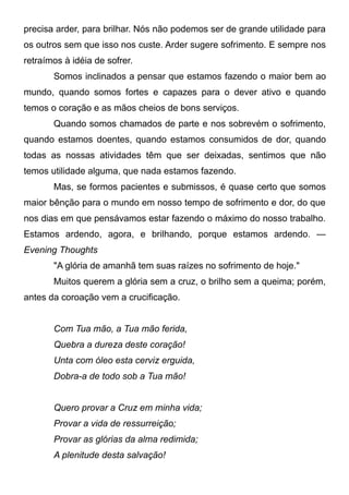 precisa arder, para brilhar. Nós não podemos ser de grande utilidade para
os outros sem que isso nos custe. Arder sugere sofrimento. E sempre nos
retraímos à idéia de sofrer.
Somos inclinados a pensar que estamos fazendo o maior bem ao
mundo, quando somos fortes e capazes para o dever ativo e quando
temos o coração e as mãos cheios de bons serviços.
Quando somos chamados de parte e nos sobrevém o sofrimento,
quando estamos doentes, quando estamos consumidos de dor, quando
todas as nossas atividades têm que ser deixadas, sentimos que não
temos utilidade alguma, que nada estamos fazendo.
Mas, se formos pacientes e submissos, é quase certo que somos
maior bênção para o mundo em nosso tempo de sofrimento e dor, do que
nos dias em que pensávamos estar fazendo o máximo do nosso trabalho.
Estamos ardendo, agora, e brilhando, porque estamos ardendo. —
Evening Thoughts
"A glória de amanhã tem suas raízes no sofrimento de hoje."
Muitos querem a glória sem a cruz, o brilho sem a queima; porém,
antes da coroação vem a crucificação.
Com Tua mão, a Tua mão ferida,
Quebra a dureza deste coração!
Unta com óleo esta cerviz erguida,
Dobra-a de todo sob a Tua mão!
Quero provar a Cruz em minha vida;
Provar a vida de ressurreição;
Provar as glórias da alma redimida;
A plenitude desta salvação!
 