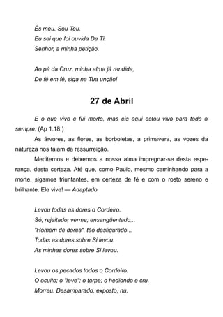 És meu. Sou Teu.
Eu sei que foi ouvida De Ti,
Senhor, a minha petição.
Ao pé da Cruz, minha alma já rendida,
De fé em fé, siga na Tua unção!
27 de Abril
E o que vivo e fui morto, mas eis aqui estou vivo para todo o
sempre. (Ap 1.18.)
As árvores, as flores, as borboletas, a primavera, as vozes da
natureza nos falam da ressurreição.
Meditemos e deixemos a nossa alma impregnar-se desta espe-
rança, desta certeza. Até que, como Paulo, mesmo caminhando para a
morte, sigamos triunfantes, em certeza de fé e com o rosto sereno e
brilhante. Ele vive! — Adaptado
Levou todas as dores o Cordeiro.
Só; rejeitado; verme; ensangüentado...
"Homem de dores", tão desfigurado...
Todas as dores sobre Si levou.
As minhas dores sobre Si levou.
Levou os pecados todos o Cordeiro.
O oculto; o "leve"; o torpe; o hediondo e cru.
Morreu. Desamparado, exposto, nu.
 