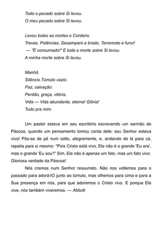 Todo o pecado sobre Si levou.
O meu pecado sobre Si levou.
Levou todas as mortes o Cordeiro.
Trevas. Potências. Desamparo e brado, Terremoto e furor!
— "É consumado!" E toda a morte sobre Si levou.
A minha morte sobre Si levou.
Manhã.
Silêncio.Túmulo vazio.
Paz; salvação:
Perdão, graça, vitória,
Vida — Vida abundante, eterna! Glória!
Tudo pra mim.
Um pastor estava em seu escritório escrevendo um sermão de
Páscoa, quando um pensamento tomou conta dele: seu Senhor estava
vivo! Pôs-se de pé num salto, alegremente, e, andando de lá para cá,
repetia para si mesmo: "Pois Cristo está vivo, Ele não é o grande 'Eu era',
mas o grande 'Eu sou'!" Sim, Ele não é apenas um fato, mas um fato vivo.
Gloriosa verdade da Páscoa!
Nós cremos num Senhor ressurreto. Não nos voltemos para o
passado para adorá-lO junto ao túmulo, mas olhemos para cima e para a
Sua presença em nós, para que adoremos o Cristo vivo. E porque Ele
vive, nós também viveremos. — Abbott
 