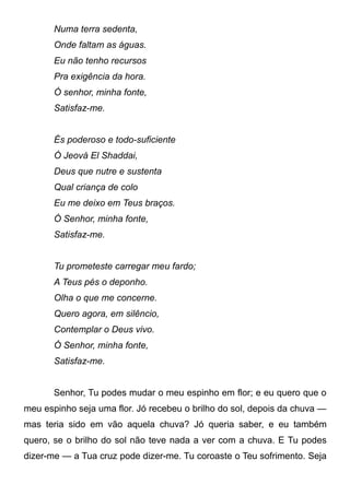 Numa terra sedenta,
Onde faltam as águas.
Eu não tenho recursos
Pra exigência da hora.
Ó senhor, minha fonte,
Satisfaz-me.
És poderoso e todo-suficiente
Ó Jeová El Shaddai,
Deus que nutre e sustenta
Qual criança de colo
Eu me deixo em Teus braços.
Ó Senhor, minha fonte,
Satisfaz-me.
Tu prometeste carregar meu fardo;
A Teus pés o deponho.
Olha o que me concerne.
Quero agora, em silêncio,
Contemplar o Deus vivo.
Ó Senhor, minha fonte,
Satisfaz-me.
Senhor, Tu podes mudar o meu espinho em flor; e eu quero que o
meu espinho seja uma flor. Jó recebeu o brilho do sol, depois da chuva —
mas teria sido em vão aquela chuva? Jó queria saber, e eu também
quero, se o brilho do sol não teve nada a ver com a chuva. E Tu podes
dizer-me — a Tua cruz pode dizer-me. Tu coroaste o Teu sofrimento. Seja
 