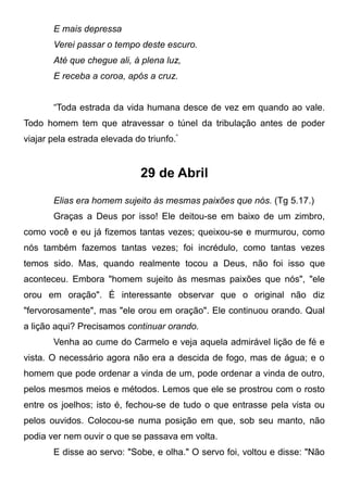 E mais depressa
Verei passar o tempo deste escuro.
Até que chegue ali, à plena luz,
E receba a coroa, após a cruz.
“Toda estrada da vida humana desce de vez em quando ao vale.
Todo homem tem que atravessar o túnel da tribulação antes de poder
viajar pela estrada elevada do triunfo."
29 de Abril
Elias era homem sujeito às mesmas paixões que nós. (Tg 5.17.)
Graças a Deus por isso! Ele deitou-se em baixo de um zimbro,
como você e eu já fizemos tantas vezes; queixou-se e murmurou, como
nós também fazemos tantas vezes; foi incrédulo, como tantas vezes
temos sido. Mas, quando realmente tocou a Deus, não foi isso que
aconteceu. Embora "homem sujeito às mesmas paixões que nós", "ele
orou em oração". É interessante observar que o original não diz
"fervorosamente", mas "ele orou em oração". Ele continuou orando. Qual
a lição aqui? Precisamos continuar orando.
Venha ao cume do Carmelo e veja aquela admirável lição de fé e
vista. O necessário agora não era a descida de fogo, mas de água; e o
homem que pode ordenar a vinda de um, pode ordenar a vinda de outro,
pelos mesmos meios e métodos. Lemos que ele se prostrou com o rosto
entre os joelhos; isto é, fechou-se de tudo o que entrasse pela vista ou
pelos ouvidos. Colocou-se numa posição em que, sob seu manto, não
podia ver nem ouvir o que se passava em volta.
E disse ao servo: "Sobe, e olha." O servo foi, voltou e disse: "Não
 