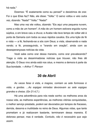 há nada."
Dizemos: "É exatamente como eu pensei!" e desistimos de orar.
Foi o que Elias fez? Não, ele disse: "Volta." O servo voltou e veio outra
vez, dizendo: "Nada!" "Volta." "Nada!"
Mas uma vez ele voltou, dizendo: "Eis aqui uma pequena nuvem,
como a mão de um homem". A mão de um homem estivera erguida numa
súplica, e em breve caiu a chuva; e Acabe não teve tempo de voltar até à
porta de Samaria com todos os seus rápidos cavalos. Eis uma lição de fé
e vista — a fé, fechando-se a sós com Deus; a vista, observando e nada
vendo; a fé, prosseguindo, e "orando em oração", ainda com as
desesperançosas notícias da vista.
Você sabe como orar dessa maneira, como orar prevalecendo?
Traga a vista as desanimadoras notícias que trouxer, não lhes dê
atenção. O Deus vivo ainda está nos céus, e mesmo a demora é parte da
Sua bondade. —Arthur T. Pierson
30 de Abril
As vacas feias à vista, e magras, comiam as sete formosas à
vista, e gordas. ...As espigas mirradas devoravam as sete espigas
grandes e cheias. (Gn 21.4,7.)
Há uma advertência para nós neste sonho: os melhores anos da
nossa vida, as melhores experiências, as melhores vitórias conquistadas,
o melhor serviço prestado, podem ser devorados por tempos de fracasso,
derrota, desonra e inutilidade no reino de Deus. Algumas vidas, que tanto
prometiam e já realizavam bastante, terminaram dessa maneira. É
doloroso pensar, mas é verdade. Contudo, não é necessário que seja
assim.
 