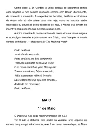 Como disse S. D. Gordon, a única certeza de segurança contra
essa tragédia é "um sempre renovado contato com Deus", diariamente,
de momento a momento. As experiências benditas, frutíferas e vitoriosas
de ontem não só não valem para mim hoje, como na verdade serão
devoradas ou anuladas pelos fracassos de hoje, a menos que sirvam de
incentivo para experiências melhores e mais ricas.
A única maneira de conservar fora da minha vida as vacas magras
e as espigas mirradas é permanecer em Cristo, num "sempre renovado
contato com Deus". —Messages for The Morning Watch
Perto de Deus
— Andando todo o dia
Perto de Deus, na Sua companhia.
Trazendo os fardos para Deus levar;
E os meus caminhos, para Deus guiar;
Trazendo as dores, falhas e pecado;
NEle esperando, nEle só firmado;
DEle escutando que sou filho amado!...
Andando em meu viver,
Perto de Deus.
MAIO
1° de Maio
O Deus que não pode mentir prometeu. (Tt 1.2.)
Ter fé não é elaborar, pelo poder da vontade, uma espécie de
certeza de que algo vai acontecer, mas é ver como fato real que, se Deus
 