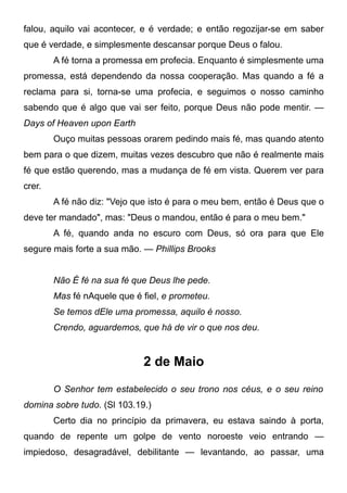 falou, aquilo vai acontecer, e é verdade; e então regozijar-se em saber
que é verdade, e simplesmente descansar porque Deus o falou.
A fé torna a promessa em profecia. Enquanto é simplesmente uma
promessa, está dependendo da nossa cooperação. Mas quando a fé a
reclama para si, torna-se uma profecia, e seguimos o nosso caminho
sabendo que é algo que vai ser feito, porque Deus não pode mentir. —
Days of Heaven upon Earth
Ouço muitas pessoas orarem pedindo mais fé, mas quando atento
bem para o que dizem, muitas vezes descubro que não é realmente mais
fé que estão querendo, mas a mudança de fé em vista. Querem ver para
crer.
A fé não diz: "Vejo que isto é para o meu bem, então é Deus que o
deve ter mandado", mas: "Deus o mandou, então é para o meu bem."
A fé, quando anda no escuro com Deus, só ora para que Ele
segure mais forte a sua mão. — Phillips Brooks
Não É fé na sua fé que Deus lhe pede.
Mas fé nAquele que é fiel, e prometeu.
Se temos dEle uma promessa, aquilo é nosso.
Crendo, aguardemos, que há de vir o que nos deu.
2 de Maio
O Senhor tem estabelecido o seu trono nos céus, e o seu reino
domina sobre tudo. (Sl 103.19.)
Certo dia no princípio da primavera, eu estava saindo à porta,
quando de repente um golpe de vento noroeste veio entrando —
impiedoso, desagradável, debilitante — levantando, ao passar, uma
 