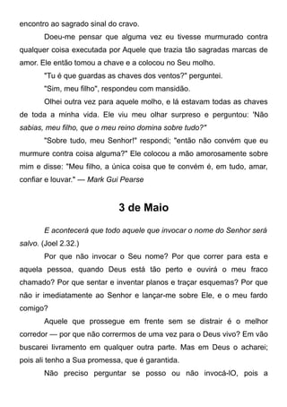 encontro ao sagrado sinal do cravo.
Doeu-me pensar que alguma vez eu tivesse murmurado contra
qualquer coisa executada por Aquele que trazia tão sagradas marcas de
amor. Ele então tomou a chave e a colocou no Seu molho.
"Tu é que guardas as chaves dos ventos?" perguntei.
"Sim, meu filho", respondeu com mansidão.
Olhei outra vez para aquele molho, e lá estavam todas as chaves
de toda a minha vida. Ele viu meu olhar surpreso e perguntou: 'Não
sabias, meu filho, que o meu reino domina sobre tudo?"
"Sobre tudo, meu Senhor!" respondi; "então não convém que eu
murmure contra coisa alguma?" Ele colocou a mão amorosamente sobre
mim e disse: "Meu filho, a única coisa que te convém é, em tudo, amar,
confiar e louvar." — Mark Gui Pearse
3 de Maio
E acontecerá que todo aquele que invocar o nome do Senhor será
salvo. (Joel 2.32.)
Por que não invocar o Seu nome? Por que correr para esta e
aquela pessoa, quando Deus está tão perto e ouvirá o meu fraco
chamado? Por que sentar e inventar planos e traçar esquemas? Por que
não ir imediatamente ao Senhor e lançar-me sobre Ele, e o meu fardo
comigo?
Aquele que prossegue em frente sem se distrair é o melhor
corredor — por que não corrermos de uma vez para o Deus vivo? Em vão
buscarei livramento em qualquer outra parte. Mas em Deus o acharei;
pois ali tenho a Sua promessa, que é garantida.
Não preciso perguntar se posso ou não invocá-lO, pois a
 