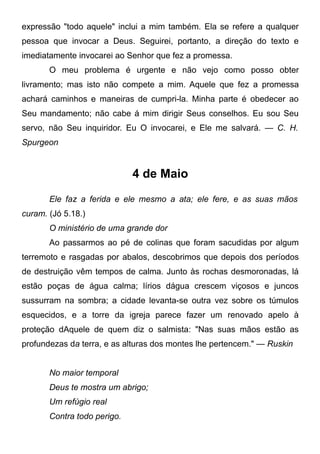 expressão "todo aquele" inclui a mim também. Ela se refere a qualquer
pessoa que invocar a Deus. Seguirei, portanto, a direção do texto e
imediatamente invocarei ao Senhor que fez a promessa.
O meu problema é urgente e não vejo como posso obter
livramento; mas isto não compete a mim. Aquele que fez a promessa
achará caminhos e maneiras de cumpri-la. Minha parte é obedecer ao
Seu mandamento; não cabe á mim dirigir Seus conselhos. Eu sou Seu
servo, não Seu inquiridor. Eu O invocarei, e Ele me salvará. — C. H.
Spurgeon
4 de Maio
Ele faz a ferida e ele mesmo a ata; ele fere, e as suas mãos
curam. (Jó 5.18.)
O ministério de uma grande dor
Ao passarmos ao pé de colinas que foram sacudidas por algum
terremoto e rasgadas por abalos, descobrimos que depois dos períodos
de destruição vêm tempos de calma. Junto às rochas desmoronadas, lá
estão poças de água calma; lírios dágua crescem viçosos e juncos
sussurram na sombra; a cidade levanta-se outra vez sobre os túmulos
esquecidos, e a torre da igreja parece fazer um renovado apelo à
proteção dAquele de quem diz o salmista: "Nas suas mãos estão as
profundezas da terra, e as alturas dos montes lhe pertencem." — Ruskin
No maior temporal
Deus te mostra um abrigo;
Um refúgio real
Contra todo perigo.
 