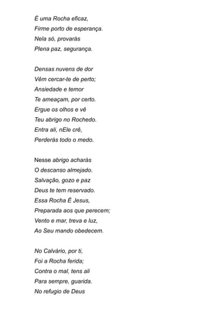 É uma Rocha eficaz,
Firme porto de esperança.
Nela só, provarás
Plena paz, segurança.
Densas nuvens de dor
Vêm cercar-te de perto;
Ansiedade e temor
Te ameaçam, por certo.
Ergue os olhos e vê
Teu abrigo no Rochedo.
Entra ali, nEle crê,
Perderás todo o medo.
Nesse abrigo acharás
O descanso almejado.
Salvação, gozo e paz
Deus te tem reservado.
Essa Rocha É Jesus,
Preparada aos que perecem;
Vento e mar, treva e luz,
Ao Seu mando obedecem.
No Calvário, por ti,
Foi a Rocha ferida;
Contra o mal, tens ali
Para sempre, guarida.
No refugio de Deus
 
