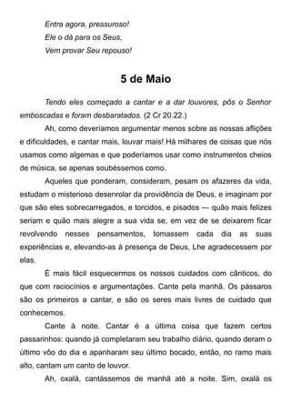 Entra agora, pressuroso!
Ele o dá para os Seus,
Vem provar Seu repouso!
5 de Maio
Tendo eles começado a cantar e a dar louvores, pôs o Senhor
emboscadas e foram desbaratados. (2 Cr 20.22.)
Ah, como deveríamos argumentar menos sobre as nossas aflições
e dificuldades, e cantar mais, louvar mais! Há milhares de coisas que nós
usamos como algemas e que poderíamos usar como instrumentos cheios
de música, se apenas soubéssemos como.
Aqueles que ponderam, consideram, pesam os afazeres da vida,
estudam o misterioso desenrolar da providência de Deus, e imaginam por
que são eles sobrecarregados, e torcidos, e pisados — quão mais felizes
seriam e quão mais alegre a sua vida se, em vez de se deixarem ficar
revolvendo nesses pensamentos, tomassem cada dia as suas
experiências e, elevando-as à presença de Deus, Lhe agradecessem por
elas.
É mais fácil esquecermos os nossos cuidados com cânticos, do
que com raciocínios e argumentações. Cante pela manhã. Os pássaros
são os primeiros a cantar, e são os seres mais livres de cuidado que
conhecemos.
Cante à noite. Cantar é a última coisa que fazem certos
passarinhos: quando já completaram seu trabalho diário, quando deram o
último vôo do dia e apanharam seu último bocado, então, no ramo mais
alto, cantam um canto de louvor.
Ah, oxalá, cantássemos de manhã até a noite. Sim, oxalá os
 