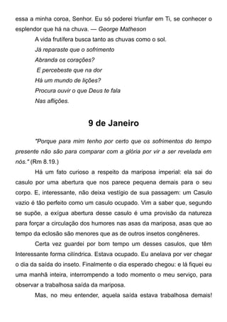 essa a minha coroa, Senhor. Eu só poderei triunfar em Ti, se conhecer o
esplendor que há na chuva. — George Matheson
A vida frutífera busca tanto as chuvas como o sol.
Já reparaste que o sofrimento
Abranda os corações?
E percebeste que na dor
Há um mundo de lições?
Procura ouvir o que Deus te fala
Nas aflições.
9 de Janeiro
"Porque para mim tenho por certo que os sofrimentos do tempo
presente não são para comparar com a glória por vir a ser revelada em
nós." (Rm 8.19.)
Há um fato curioso a respeito da mariposa imperial: ela sai do
casulo por uma abertura que nos parece pequena demais para o seu
corpo. E, interessante, não deixa vestígio de sua passagem: um Casulo
vazio é tão perfeito como um casulo ocupado. Vim a saber que, segundo
se supõe, a exígua abertura desse casulo é uma provisão da natureza
para forçar a circulação dos humores nas asas da mariposa, asas que ao
tempo da eclosão são menores que as de outros insetos congêneres.
Certa vez guardei por bom tempo um desses casulos, que têm
Interessante forma cilíndrica. Estava ocupado. Eu anelava por ver chegar
o dia da saída do inseto. Finalmente o dia esperado chegou: e lá fiquei eu
uma manhã inteira, interrompendo a todo momento o meu serviço, para
observar a trabalhosa saída da mariposa.
Mas, no meu entender, aquela saída estava trabalhosa demais!
 