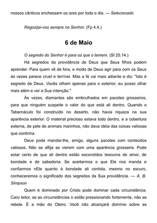nossos cânticos enchessem os ares por todo o dia. — Selecionado
Regozijai-vos sempre no Senhor. (Fp 4.4.)
6 de Maio
O segredo do Senhor é para os que o temem. (Sl 25.14.)
Há segredos da providência de Deus que Seus filhos podem
aprender. Para quem vê de fora, o modo de Deus agir para com os Seus
às vezes parece cruel e terrível. Mas a fé vai mais adiante e diz: "Isto é
segredo de Deus. Vocês olham apenas para o exterior; eu posso olhar
mais além e ver a Sua intenção."
Às vezes, diamantes são embrulhados em pacotes grosseiros,
para que ninguém suspeite o valor do que está ali dentro. Quando o
Tabernáculo foi construído no deserto, não havia riqueza na sua
aparência exterior. O material precioso estava todo dentro, e a cobertura
externa, de pele de animais marinhos, não dava idéia das coisas valiosas
que continha.
Deus pode mandar-lhe, amigo, alguns pacotes com conteúdos
valiosos. Não se aflija se vierem com uma aparência grosseira. Pode
estar certo de que ali dentro estão escondidos tesouros de amor, de
bondade e de sabedoria. Se aceitarmos o que Ele nos manda e
confiarmos nEle quanto à bondade ali contida, mesmo no escuro,
conheceremos o significado dos segredos da Sua providência. — A. B.
Simpson
Quem é dominado por Cristo pode dominar cada circunstância.
Caro leitor, se as circunstâncias o estão pressionando fortemente, não se
rebele. É a mão do Oleiro. Você não alcançará domínio sobre as
 