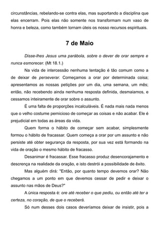 circunstâncias, rebelando-se contra elas, mas suportando a disciplina que
elas encerram. Pois elas não somente nos transformam num vaso de
honra e beleza, como também tornam úteis os nosso recursos espirituais.
7 de Maio
Disse-lhes Jesus uma parábola, sobre o dever de orar sempre e
nunca esmorecer. (Mt 18.1.)
Na vida de intercessão nenhuma tentação é tão comum como a
de deixar de perseverar. Começamos a orar por determinada coisa;
apresentamos as nossas petições por um dia, uma semana, um mês;
então, não recebendo ainda nenhuma resposta definida, desmaiamos, e
cessamos inteiramente de orar sobre o assunto.
É uma falta de proporções incalculáveis. É nada mais nada menos
que o velho costume pernicioso de começar as coisas e não acabar. Ele é
prejudicial em todas as áreas da vida.
Quem forma o hábito de começar sem acabar, simplesmente
formou o hábito de fracassar. Quem começa a orar por um assunto e não
persiste até obter segurança da resposta, por sua vez está formando na
vida de oração o mesmo hábito de fracasso.
Desanimar é fracassar. Esse fracasso produz desencorajamento e
descrença na realidade da oração, e isto destrói a possibilidade de êxito.
Mas alguém dirá: "Então, por quanto tempo devemos orar? Não
chegamos a um ponto em que devemos cessar de pedir e deixar o
assunto nas mãos de Deus?"
A única resposta é: ore até receber o que pediu, ou então até ter a
certeza, no coração, de que o receberá.
Só num desses dois casos deveríamos deixar de insistir, pois a
 