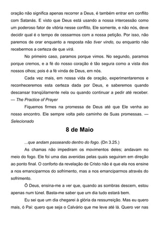 oração não significa apenas recorrer a Deus, é também entrar em conflito
com Satanás. E visto que Deus está usando a nossa intercessão como
um poderoso fator de vitória nesse conflito, Ele somente, e não nós, deve
decidir qual é o tempo de cessarmos com a nossa petição. Por isso, não
paremos de orar enquanto a resposta não tiver vindo, ou enquanto não
recebermos a certeza de que virá.
No primeiro caso, paramos porque vimos. No segundo, paramos
porque cremos, e a fé do nosso coração é tão segura como a vista dos
nossos olhos; pois é a fé vinda de Deus, em nós.
Cada vez mais, em nossa vida de oração, experimentaremos e
reconheceremos esta certeza dada por Deus, e saberemos quando
descansar tranqüilamente nela ou quando continuar a pedir até receber.
— The Practice of Prayer
Fiquemos firmes na promessa de Deus até que Ele venha ao
nosso encontro. Ele sempre volta pelo caminho de Suas promessas. —
Selecionado
8 de Maio
...que andam passeando dentro do fogo. (Dn 3.25.)
As chamas não impediram os movimentos deles; andavam no
meio do fogo. Ele foi uma das avenidas pelas quais seguiram em direção
ao ponto final. O conforto da revelação de Cristo não é que ela nos ensine
a nos emanciparmos do sofrimento, mas a nos emanciparmos através do
sofrimento.
Õ Deus, ensina-me a ver que, quando as sombras descem, estou
apenas num túnel. Basta-me saber que um dia tudo estará bem.
Eu sei que um dia chegarei à glória da ressurreição. Mas eu quero
mais, ó Pai: quero que seja o Calvário que me leve até lá. Quero ver nas
 